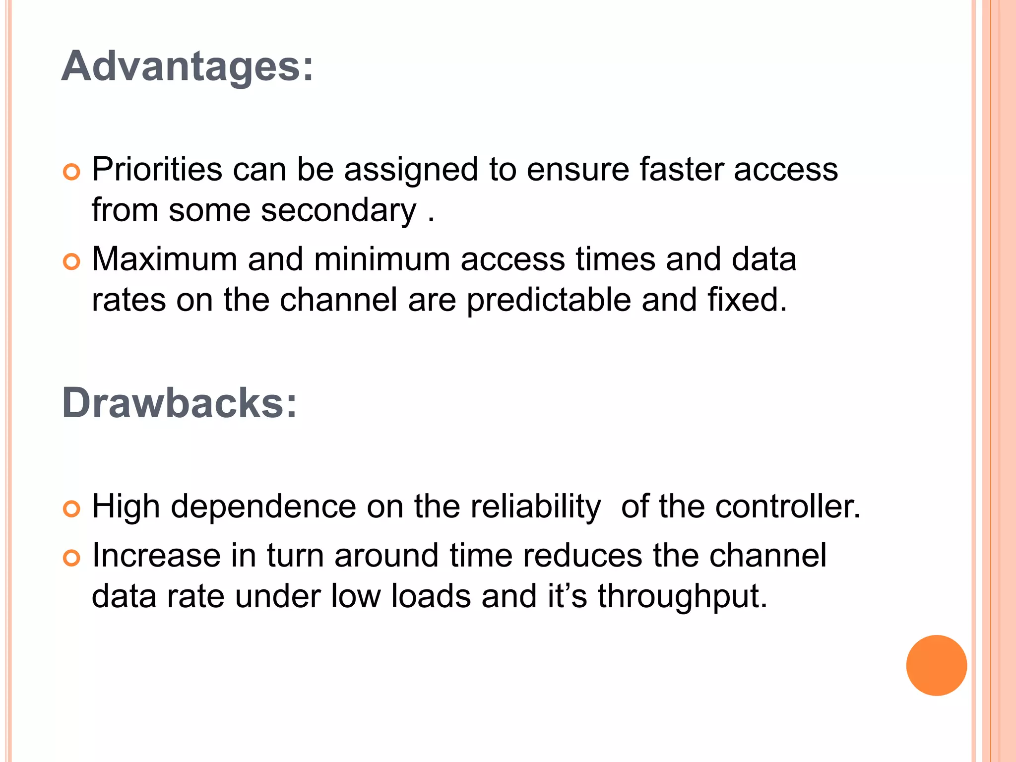 Advantages:
 Priorities can be assigned to ensure faster access
from some secondary .
 Maximum and minimum access times and data
rates on the channel are predictable and fixed.
Drawbacks:
 High dependence on the reliability of the controller.
 Increase in turn around time reduces the channel
data rate under low loads and it’s throughput.
 