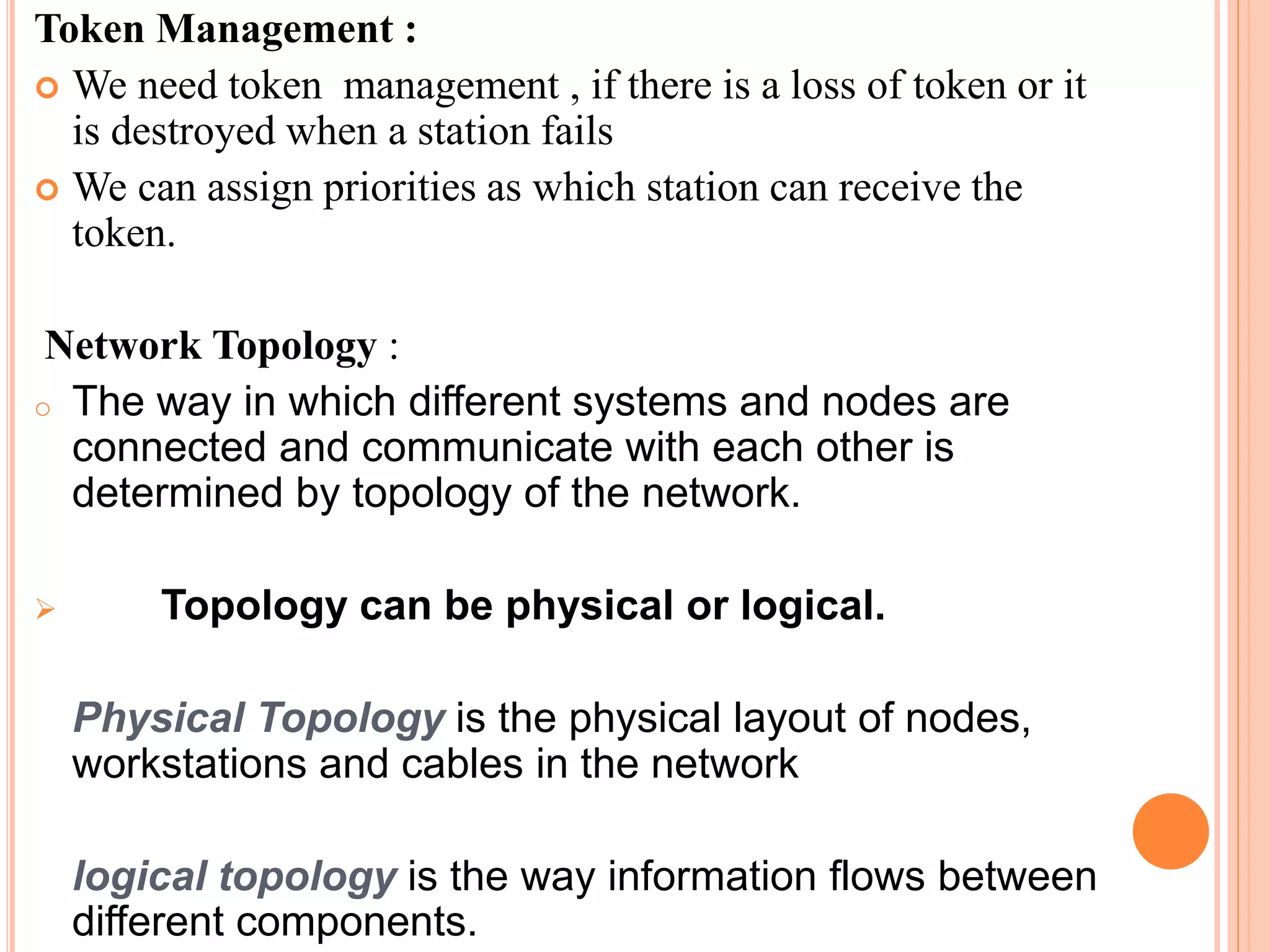 Token Management :
 We need token management , if there is a loss of token or it
is destroyed when a station fails
 We can assign priorities as which station can receive the
token.
Network Topology :
o The way in which different systems and nodes are
connected and communicate with each other is
determined by topology of the network.
 Topology can be physical or logical.
Physical Topology is the physical layout of nodes,
workstations and cables in the network
logical topology is the way information flows between
different components.
 
