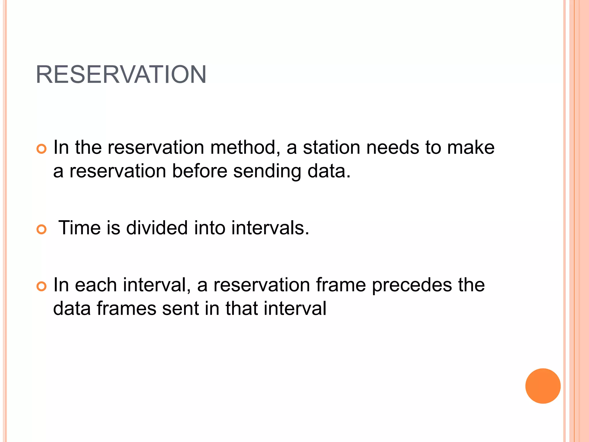 RESERVATION
 In the reservation method, a station needs to make
a reservation before sending data.
 Time is divided into intervals.
 In each interval, a reservation frame precedes the
data frames sent in that interval
 