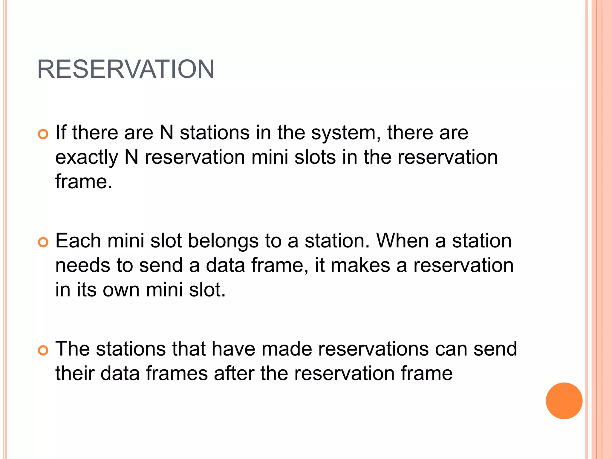 RESERVATION
 If there are N stations in the system, there are
exactly N reservation mini slots in the reservation
frame.
 Each mini slot belongs to a station. When a station
needs to send a data frame, it makes a reservation
in its own mini slot.
 The stations that have made reservations can send
their data frames after the reservation frame
 