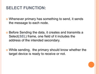SELECT FUNCTION:
 Whenever primary has something to send, it sends
the message to each node.
 Before Sending the data, it creates and transmits a
Select(SEL) frame, one field of it includes the
address of the intended secondary.
 While sending, the primary should know whether the
target device is ready to receive or not.
 