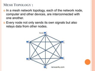 MESH TOPOLOGY :
 In a mesh network topology, each of the network node,
computer and other devices, are interconnected with
one another.
 Every node not only sends its own signals but also
relays data from other nodes.
 