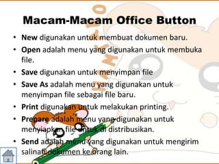 Macam-Macam Office Button
• New digunakan untuk membuat dokumen baru.
• Open adalah menu yang digunakan untuk membuka
file.
• Save digunakan untuk menyimpan file
• Save As adalah menu yang digunakan untuk
menyimpan file sebagai file baru.
• Print digunakan untuk melakukan printing.
• Prepare adalah menu yang digunakan untuk
menyiapkan file untuk di distribusikan.
• Send adalah menu yang digunakan untuk mengirim
salinan dokumen ke orang lain.
 