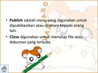 • Publish adalah menu yang digunakan untuk
dipublikasikan atau di-share kepada orang
lain.
• Close digunakan untuk menutup file atau
dokumen yang terbuka.
 