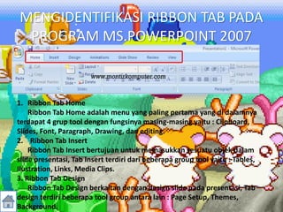 MENGIDENTIFIKASI RIBBON TAB PADA
PROGRAM MS.POWERPOINT 2007
1. Ribbon Tab Home
Ribbon Tab Home adalah menu yang paling pertama yang di dalamnya
terdapat 4 grup tool dengan fungsinya masing-masing yaitu : Clipboard,
Slides, Font, Paragraph, Drawing, dan editing.
2. Ribbon Tab Insert
Ribbon Tab Insert bertujuan untuk memasukkan sesuatu objek dalam
slide presentasi, Tab Insert terdiri dari beberapa group tool yaitu : Tables,
Ilustration, Links, Media Clips.
3. Ribbon Tab Design
Ribbon Tab Design berkaitan dengan design slide pada presentasi, Tab
design terdiri beberapa tool group antara lain : Page Setup, Themes,
Background.
 