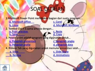 SOAL LATIHAN
1.Microsoft Power Point merupakan bagian dari suatu program....
a. Microsoft office c. Corel
b. Linux d. Microsoft Windows
2. Tombol Ctrl + S sama artinya dengan...
a. Print preview c. Paste
b. Save d. Copy
3. Power point adalah program yang digunakan untuk…
a. Pengolah presentasi c. pengolah angka
b. Pengolah grafis d. pengolah data
4. Ribbon Tab yang digunakan untuk memulai presentasi ialah…
a. View c. Slide Show
b. Review d. Animations
 