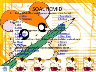 SOAL REMIDI
1. Berikut ini adalah macam macam toolgroup home, kecuali…
a. Slides c. Animations
b. Paragraph d. Editing
2. CTRL + V : ….
a. Save c. Paste
b. Copy d. Print
3. Hasil akhir penggunaan program power point adalah…
a. Dokumen c. Presentasi
b. Kertas Kerja d. Wors Sheet
4. Untuk memasukkan clipart kedalam presntasi adalah terdapat pada…
a. Clipart c. Picture
b. Movie d. Sound
5. Toolbar yang digunakan untuk mengganti transisi adalah…
a. Transition to This Slide c. Preview
b. Animations d. Bold
 