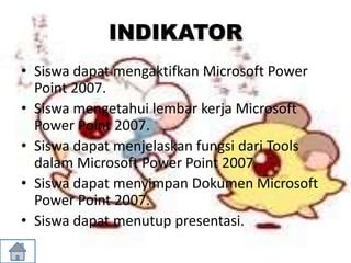 INDIKATOR
• Siswa dapat mengaktifkan Microsoft Power
Point 2007.
• Siswa mengetahui lembar kerja Microsoft
Power Point 2007.
• Siswa dapat menjelaskan fungsi dari Tools
dalam Microsoft Power Point 2007.
• Siswa dapat menyimpan Dokumen Microsoft
Power Point 2007.
• Siswa dapat menutup presentasi.
 