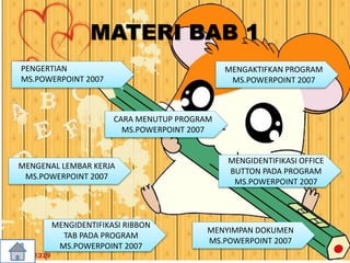 MATERI BAB 1
CARA MENUTUP PROGRAM
MS.POWERPOINT 2007
MENGENAL LEMBAR KERJA
MS.POWERPOINT 2007
MENGIDENTIFIKASI RIBBON
TAB PADA PROGRAM
MS.POWERPOINT 2007
MENYIMPAN DOKUMEN
MS.POWERPOINT 2007
MENGIDENTIFIKASI OFFICE
BUTTON PADA PROGRAM
MS.POWERPOINT 2007
MENGAKTIFKAN PROGRAM
MS.POWERPOINT 2007
PENGERTIAN
MS.POWERPOINT 2007
 
