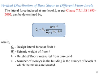 Vertical Distribution of Base Shear to Different Floor levels
The lateral force induced at any level hi as per Clause 7.7.1, IS 1893-
2002, can be determined by,
where,
Qi - Design lateral force at floor i
Wi - Seismic weight of floor i
hi - Height of floor i measured from base, and
n - Number of storey's in the building is the number of levels at
which the masses are located.
15
 