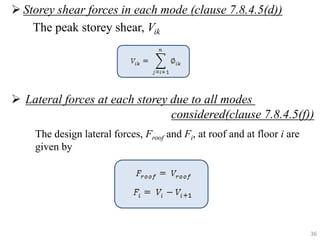  Storey shear forces in each mode (clause 7.8.4.5(d))
The peak storey shear, Vik
 Lateral forces at each storey due to all modes
considered(clause 7.8.4.5(f))
36
The design lateral forces, Froof and Fi, at roof and at floor i are
given by
 