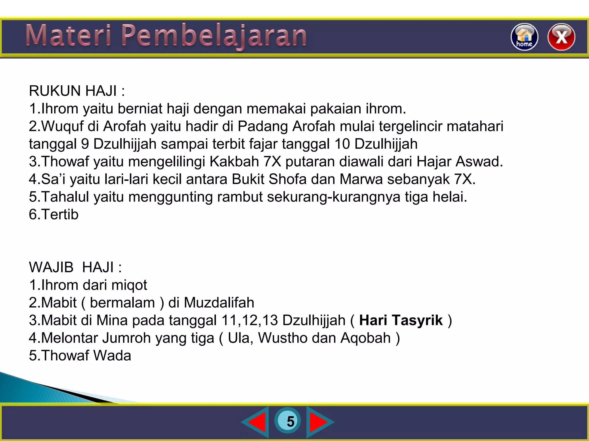 5
RUKUN HAJI :
1.Ihrom yaitu berniat haji dengan memakai pakaian ihrom.
2.Wuquf di Arofah yaitu hadir di Padang Arofah mulai tergelincir matahari
tanggal 9 Dzulhijjah sampai terbit fajar tanggal 10 Dzulhijjah
3.Thowaf yaitu mengelilingi Kakbah 7X putaran diawali dari Hajar Aswad.
4.Sa’i yaitu lari-lari kecil antara Bukit Shofa dan Marwa sebanyak 7X.
5.Tahalul yaitu menggunting rambut sekurang-kurangnya tiga helai.
6.Tertib
WAJIB HAJI :
1.Ihrom dari miqot
2.Mabit ( bermalam ) di Muzdalifah
3.Mabit di Mina pada tanggal 11,12,13 Dzulhijjah ( Hari Tasyrik )
4.Melontar Jumroh yang tiga ( Ula, Wustho dan Aqobah )
5.Thowaf Wada
 