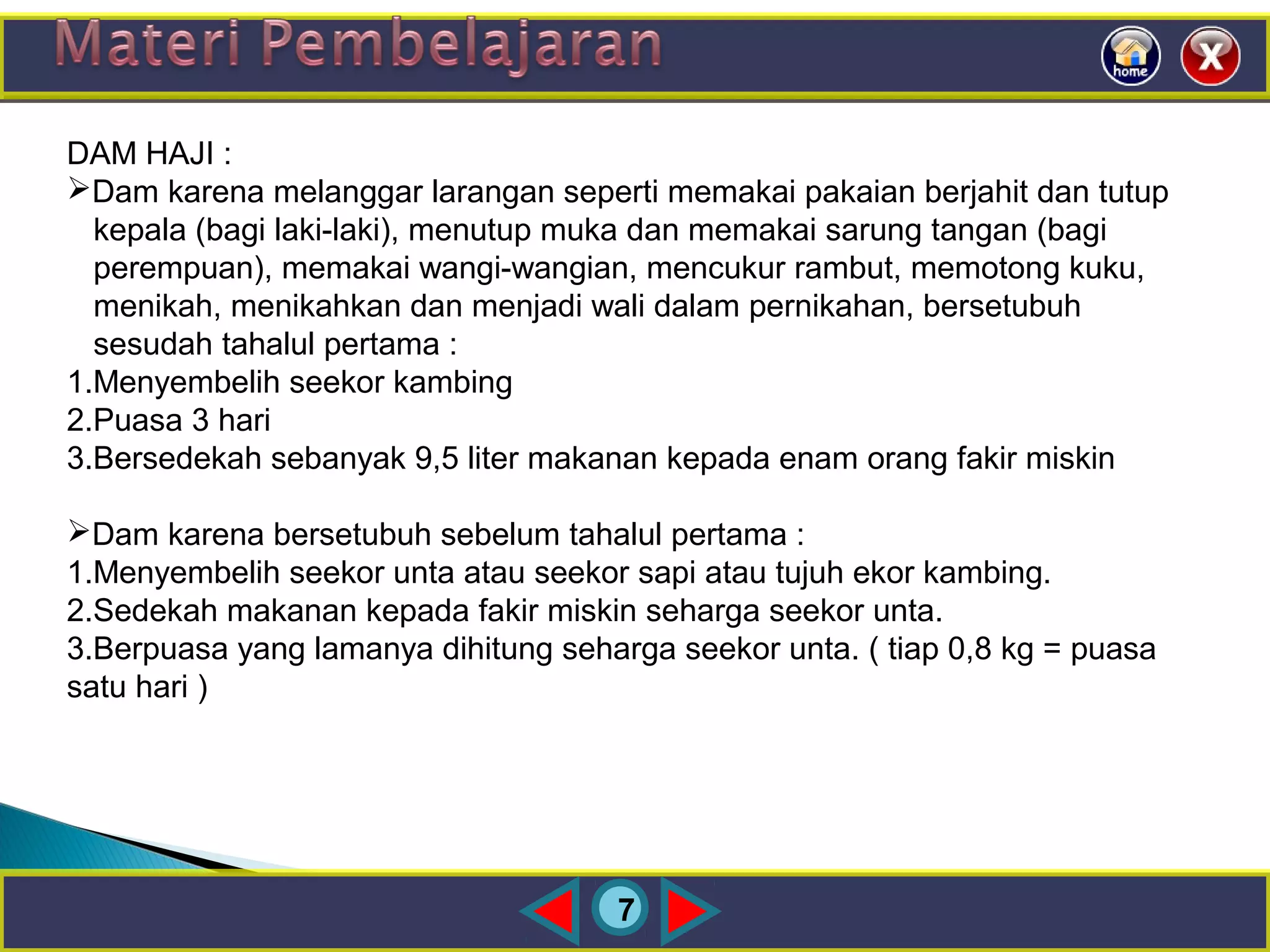 7
DAM HAJI :
Dam karena melanggar larangan seperti memakai pakaian berjahit dan tutup
kepala (bagi laki-laki), menutup muka dan memakai sarung tangan (bagi
perempuan), memakai wangi-wangian, mencukur rambut, memotong kuku,
menikah, menikahkan dan menjadi wali dalam pernikahan, bersetubuh
sesudah tahalul pertama :
1.Menyembelih seekor kambing
2.Puasa 3 hari
3.Bersedekah sebanyak 9,5 liter makanan kepada enam orang fakir miskin
Dam karena bersetubuh sebelum tahalul pertama :
1.Menyembelih seekor unta atau seekor sapi atau tujuh ekor kambing.
2.Sedekah makanan kepada fakir miskin seharga seekor unta.
3.Berpuasa yang lamanya dihitung seharga seekor unta. ( tiap 0,8 kg = puasa
satu hari )
 