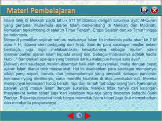 1
Islam lahir di Mekkah pada tahun 611 M ditandai dengan turunnya ayat Al-Quran
yang pertama. Mula-mula ajaran Islam berkembang di Mekkah dan Madinah,
kemudian berkembang di seluruh Timur Tengah, Eropa Selatan dan ke Timur hingga
ke Indonesia.
Menurut penelitian sejarah terbaru masuknya Islam ke Indonesia pada abad ke 7 M
atau 1 H, dibawa oleh pedagang dari Arab. Saat itu para saudagar muslim selain
berniaga, juga ingin melaksanakan kewajibannya sebagai muslim yakni
menyampaikan ajaran Islam kepada orang lain. Sebagai motivasinya adalah hadits
Nabi : " Sampaikan apa-apa yang berasal dariku walaupun hanya satu ayat".
Dakwah dari saudagar muslim disambut baik oleh masyarakat, maka dengan cepat
ajaran Islam dianut oleh masyarakat. Hal ini disebabkan para saudagar mempunyai
sikap yang sopan, ramah, dan penampilannya yang simpatik sebagai pancaran
keimanan yang dimilikinya, serta memiliki keahlian di atas penduduk asli. Mereka
mempunyai kebiasaan hidup bersih, rapi dan ramah terhadap orang lain. Karenanya
banyak yang masuk Islam dengan sukarela. Mereka tidak hanya dari kalangan
masyarakat awam tetapi juga dari kalangan raja-raja yang berperan sebagai Syah
Bandar. Raja-raja tersebut tidak hanya memeluk Islam tetapi juga ikut menyebarkan
dan membantu penyiarannya.
 