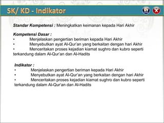 Standar Kompetensi : Meningkatkan keimanan kepada Hari Akhir
Kompetensi Dasar :
• Menjelaskan pengertian beriman kepada Hari Akhir
• Menyebutkan ayat Al-Qur’an yang berkaitan dengan hari Akhir
• Menceritakan proses kejadian kiamat sughro dan kubro seperti
terkandung dalam Al-Qur’an dan Al-Hadits
Indikator :
• Menjelaskan pengertian beriman kepada Hari Akhir
• Menyebutkan ayat Al-Qur’an yang berkaitan dengan hari Akhir
• Menceritakan proses kejadian kiamat sughro dan kubro seperti
terkandung dalam Al-Qur’an dan Al-Hadits
 