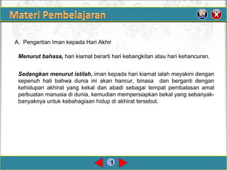 1
A. Pengertian Iman kepada Hari Akhir
Menurut bahasa, hari kiamat berarti hari kebangkitan atau hari kehancuran.
Sedangkan menurut istilah, iman kepada hari kiamat ialah meyakini dengan
sepenuh hati bahwa dunia ini akan hancur, binasa dan berganti dengan
kehidupan akhirat yang kekal dan abadi sebagai tempat pembalasan amal
perbuatan manusia di dunia, kemudian mempersiapkan bekal yang sebanyak-
banyaknya untuk kebahagiaan hidup di akhirat tersebut.
 