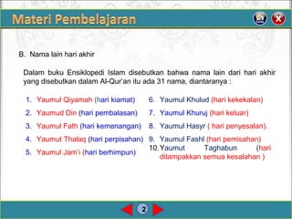 2
B. Nama lain hari akhir
Dalam buku Ensiklopedi Islam disebutkan bahwa nama lain dari hari akhir
yang disebutkan dalam Al-Qur’an itu ada 31 nama, diantaranya :
1. Yaumul Qiyamah (hari kiamat)
2. Yaumud Din (hari pembalasan)
3. Yaumul Fath (hari kemenangan)
4. Yaumut Thalaq (hari perpisahan)
5. Yaumul Jam’i (hari berhimpun)
6. Yaumul Khulud (hari kekekalan)
7. Yaumul Khuruj (hari keluar)
8. Yaumul Hasyr ( hari penyesalan).
9. Yaumul Fashl (hari pemisahan)
10.Yaumut Taghabun (hari
ditampakkan semua kesalahan )
 