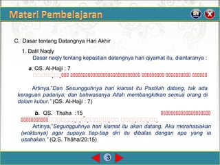 3
C. Dasar tentang Datangnya Hari Akhir
1. Dalil Naqly
Dasar naqly tentang kepastian datangnya hari qiyamat itu, diantaranya :
a. QS. Al-Hajji : 7
    
Artinya,”Dan Sesungguhnya hari kiamat itu Pastilah datang, tak ada
keraguan padanya; dan bahwasanya Allah membangkitkan semua orang di
dalam kubur.” (QS. Al-Hajji : 7)
b. QS. Thaha :15 
 
Artinya,”Segungguhnya hari kiamat itu akan datang, Aku merahasiakan
(waktunya) agar supaya tiap-tiap diri itu dibalas dengan apa yang ia
usahakan.” (Q.S. Thâha/20:15)
 