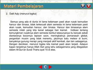 4
2. Dalil Aqly (menurut logika)
Semua yang ada di dunia ini lama kelamaan pasti akan rusak kemudian
hancur dan binasa, tidak terkecuali alam semesta ini lama kelamaan pasti
akan rusak, kemudian hancur, dan binasa. Hancur dan binasanya alam
semesta inilah yang kita kenal sebagai hari kiamat. Indikasi tentang
kemungkinan rusaknya alam semesta berikut tatasuryanya itu banyak sekali
diantaranya bocornya lapisan ozon, meningkatnya pemanasan global,
pergantian musim yang tidak menentu, jatuhnya batu meteor di bumi,
banyaknya gunung merapi yang menjadi aktif kembali, dan lain sebagainya.
Dengan demikian, menurut logika kita kiamat pasti akan terjadi. Adapun
kapan terjadinya hanya Allah Swt yang tahu sebagaimana yang ditegaskan
dalam Al-Qur’an Surat Thaha ayat 15 di atas.
 
