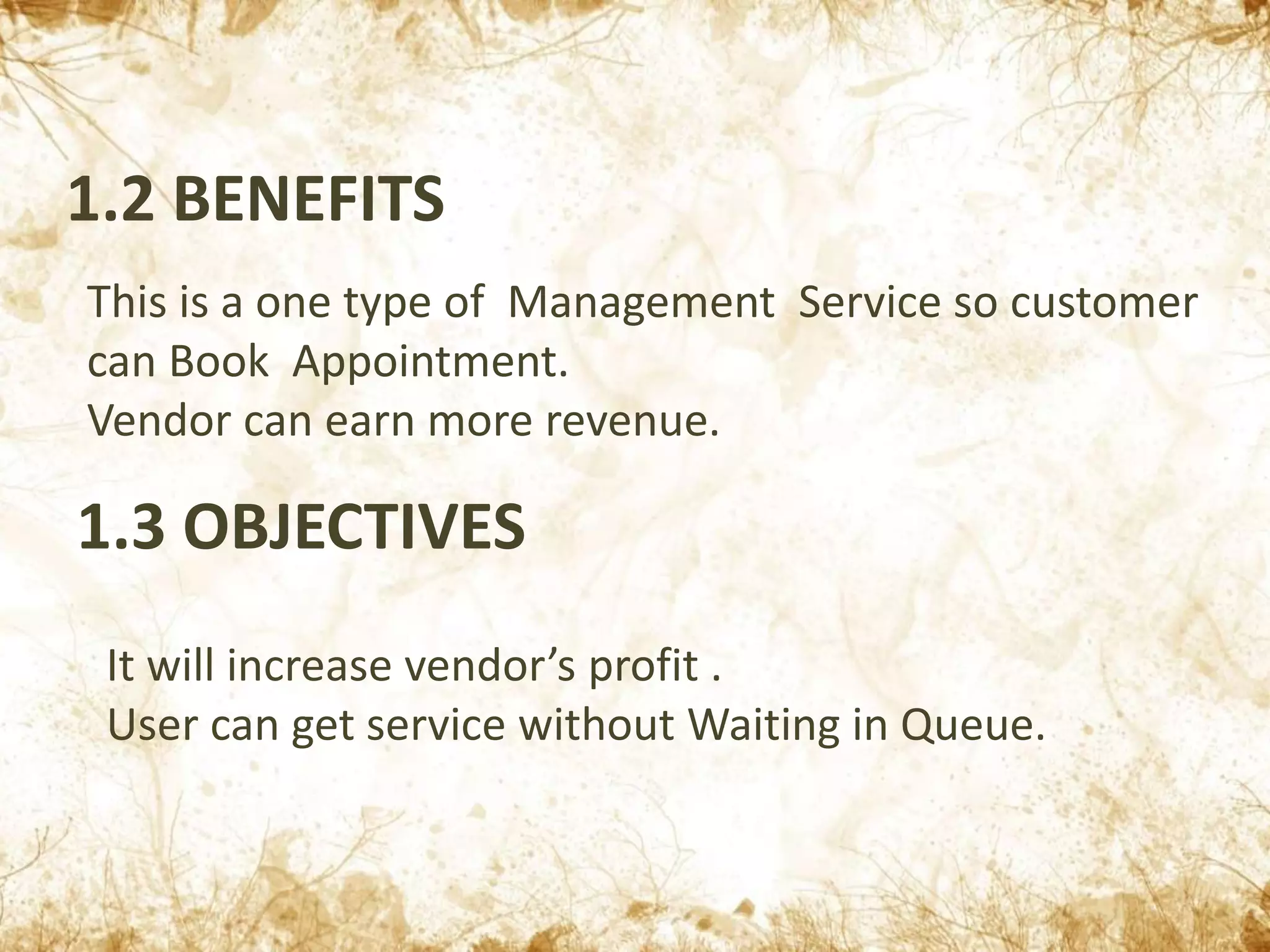1.2 BENEFITS
This is a one type of Management Service so customer
can Book Appointment.
Vendor can earn more revenue.
1.3 OBJECTIVES
It will increase vendor’s profit .
User can get service without Waiting in Queue.
 