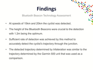 Findings
• At speeds of 15km and 20km the cyclist was detected.
• The height of the Bluetooth Beacons were crucial to the detection
with 1.2m being the optimum.
• Sufficient rate of detection was achieved by this method to
accurately detect the cyclist’s trajectory through the junction.
• The detected trajectory determined by trilateration was similar to the
trajectory determined by the Garmin 500 unit that was used as a
comparison.
Bluetooth Beacon Technology Assessment
 