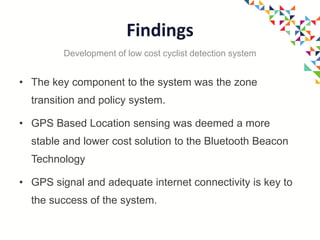 Findings
• The key component to the system was the zone
transition and policy system.
• GPS Based Location sensing was deemed a more
stable and lower cost solution to the Bluetooth Beacon
Technology
• GPS signal and adequate internet connectivity is key to
the success of the system.
Development of low cost cyclist detection system
 
