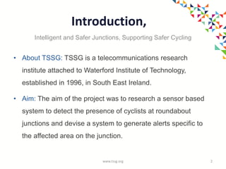 Introduction,
• About TSSG: TSSG is a telecommunications research
institute attached to Waterford Institute of Technology,
established in 1996, in South East Ireland.
• Aim: The aim of the project was to research a sensor based
system to detect the presence of cyclists at roundabout
junctions and devise a system to generate alerts specific to
the affected area on the junction.
www.tssg.org 2
Intelligent and Safer Junctions, Supporting Safer Cycling
 