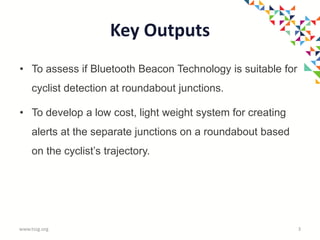 Key Outputs
• To assess if Bluetooth Beacon Technology is suitable for
cyclist detection at roundabout junctions.
• To develop a low cost, light weight system for creating
alerts at the separate junctions on a roundabout based
on the cyclist’s trajectory.
www.tssg.org 3
 