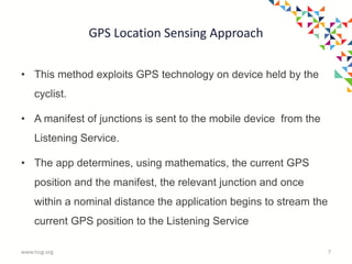 GPS Location Sensing Approach
• This method exploits GPS technology on device held by the
cyclist.
• A manifest of junctions is sent to the mobile device from the
Listening Service.
• The app determines, using mathematics, the current GPS
position and the manifest, the relevant junction and once
within a nominal distance the application begins to stream the
current GPS position to the Listening Service
www.tssg.org 7
 