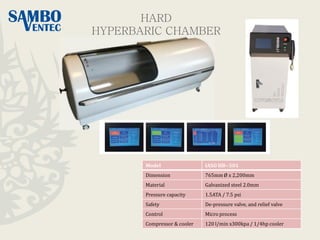 Model IASO HB--501
Dimension 765mm Ø x 2,200mm
Material Galvanized steel 2.0mm
Pressure capacity 1.5ATA / 7.5 psi
Safety De-pressure valve, and relief valve
Control Micro process
Compressor & cooler 120 l/min x300kpa / 1/4hp cooler
HARD
HYPERBARIC CHAMBER
 