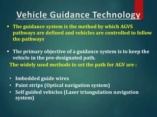 The widely used methods to set the path for AGV are :
• Imbedded guide wires
• Paint strips (Optical navigation system)
• Self guided vehicles (Laser triangulation navigation
system)
 The guidance system is the method by which AGVS
pathways are defined and vehicles are controlled to follow
the pathways.
 The primary objective of a guidance system is to keep the
vehicle in the pre-designated path.
 
