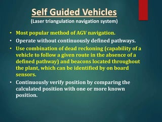 (Laser triangulation navigation system)
• Most popular method of AGV navigation.
• Operate without continuously defined pathways.
• Use combination of dead reckoning (capability of a
vehicle to follow a given route in the absence of a
defined pathway) and beacons located throughout
the plant, which can be identified by on board
sensors.
• Continuously verify position by comparing the
calculated position with one or more known
position.
 