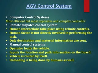  Computer Control Systems
Most efficient but most expensive and complex controller
 Remote dispatch control system
• Human interactions take place using remote controls.
• Human factor is not directly involved in performing the
task.
• Only destination and material information are sent.
 Manual control systems
• Operator loads the vehicle.
• Inputs the location and path information on the board.
• Vehicle is routed by itself.
• Unloading is being done by humans as well.
 