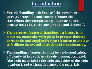  Material handling is defined as "the movement,
storage, protection and control of materials
throughout the manufacturing and distribution
process including their consumption and disposal".
 The purpose of material handling in a factory is to
move raw materials, work piece-in process, finished
parts, tools, and supplies from one location to another
to facilitate the overall operations of manufacturing.
 The handling of materials must be performed safely,
efficiently, at low cost, in a timely manner, accurately
(the right materials in the right quantities to the right
locations), and without damage to the materials.
 