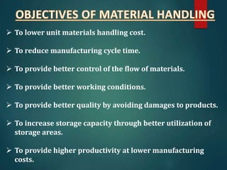  To lower unit materials handling cost.
 To reduce manufacturing cycle time.
 To provide better control of the flow of materials.
 To provide better working conditions.
 To provide better quality by avoiding damages to products.
 To increase storage capacity through better utilization of
storage areas.
 To provide higher productivity at lower manufacturing
costs.
 