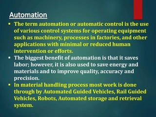  The term automation or automatic control is the use
of various control systems for operating equipment
such as machinery, processes in factories, and other
applications with minimal or reduced human
intervention or efforts.
 The biggest benefit of automation is that it saves
labor; however, it is also used to save energy and
materials and to improve quality, accuracy and
precision.
 In material handling process most work is done
through by Automated Guided Vehicles, Rail Guided
Vehicles, Robots, Automated storage and retrieval
system.
 