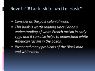 Novel-“Black skin white mask”
Consider as the post colonial work.
This book is worth reading since Fanon’s
understanding of white French racism in early
1950 and it can also helps to understand white
American racism in the 2010s.
Presented many problems of the Black man
and white men.