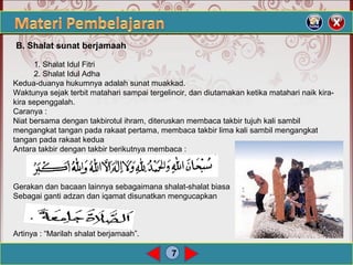 7
1. Shalat Idul Fitri
2. Shalat Idul Adha
Kedua-duanya hukumnya adalah sunat muakkad.
Waktunya sejak terbit matahari sampai tergelincir, dan diutamakan ketika matahari naik kira-
kira sepenggalah.
Caranya :
Niat bersama dengan takbirotul ihram, diteruskan membaca takbir tujuh kali sambil
mengangkat tangan pada rakaat pertama, membaca takbir lima kali sambil mengangkat
tangan pada rakaat kedua
Antara takbir dengan takbir berikutnya membaca :
Gerakan dan bacaan lainnya sebagaimana shalat-shalat biasa
Sebagai ganti adzan dan iqamat disunatkan mengucapkan
Artinya : “Marilah shalat berjamaah”.
B. Shalat sunat berjamaah
 