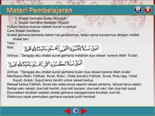 8
3. Shalat Gerhana Bulan (Khusuf)
4. Shalat Gerhana Matahari (Kusuf)
Hukum kedua-duanya adalah sunat muakkad
Cara Shalat Gerhana:
Shalat gerhana berbeda dalam hal gerakannya, tetapi sama bacaannya dengan shalat-
shalat lain.
Yaitu :
Niat :
Artinya : “Sengaja aku shalat sunat gerhana matahari dua rakaat karena Allah Ta’ala”.
Artinya : “Sengaja aku shalat sunat gerhana bulan dua rakaat karena Allah ta’ala”.
Membaca iftitah, Fatihah, Surat, Ruku’, I’tidal (berdiri) Fatihah, Surat, Ruku’lagi, I’tidal,
Sujud, duduk, Sujud terus berdiri untuk rakaat kedua.
Rekaat kedua Fatihah, Surat dan seterusnya seperti rakaat pertama, tahiyat terus salam
Setiap satu rekaat, dua kali berdiri, dua kali bacaan, dua kali ruku’ dan dua kali sujud.
Disunatkan khutbah setelah shalat gerhana sebagaimana khutbah Jum’ah.
Waktunya sejak permulaan gerhana sampai pulih kembali.
 