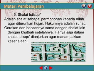 9
5. Shalat Istisqo”
Adalah shalat sebagai permohonan kepada Allah
agar diturunkan hujan. Hukumnya adalah sunat.
Gerakan dan bacaannya sama dengan shalat Iain
dengan khutbah setelahnya. Hanya saja dalam
shalat Istisqo’ dianjurkan agar manampakkan
kesahajaan.
 