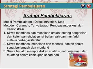 Srategi Pembelajaran:
Model Pembelajaran : Direct Intruction, Stad
Metode : Ceramah, Tanya jawab, Penugasan,deskusi dan
demonstrasi
1. Siswa membaca dan menelaah uraian tentang pengertian
dan ketentuan sholat sunat berjamaah dan munfarid
melalui berbagai literatur.
2. Siswa membaca, menelaah dan mencari contoh shalat
sunat berjamaah dan munfarid
3. Siswa berlatih mempraktikkan shalat sunat berjamaah dan
munfarid dalam kehidupan sehari-hari
 