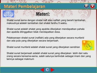 1
Materi:
Shalat sunat sama dengan shalat nafl atau nafilah yang berarti tambahan,
maksudnya adalah tambahan dari shalat fardhu 5 waktu.
Shalat sunat adalah shalat yang apabila dikerjakan mendapatkan pahala
dan apabila ditinggalkan tidak mendapatkan dosa.
Pelaksanaan shalat sunat (nafilah) ada yang dikerjakan secara munfarid
dan ada pula yang dikerjakan secara berjamaah.
Shalat sunat munfarid adalah shalat sunat yang dikerjakan sendirian
Shalat sunat berjamaah adalah shalat sunat yang dikerjakan lebih dari satu
orang secara bersama-sama, salah satunya bertindak sebagai imam dan yang
lainnya sebagai makmum
 