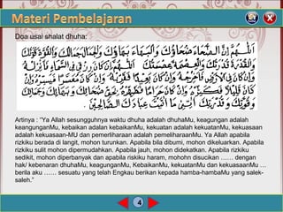 4
Doa usai shalat dhuha:
Artinya : “Ya Allah sesungguhnya waktu dhuha adalah dhuhaMu, keagungan adalah
keangunganMu, kebaikan adalan kebaikanMu, kekuatan adalah kekuatanMu, kekuasaan
adalah kekuasaan-MU dan pemerliharaan adalah pemeliharaanMu. Ya Allah apabila
rizkiku berada di langit, mohon turunkan. Apabila bila dibumi, mohon dikeluarkan. Apabila
rizkiku sulit mohon dipermudahkan. Apabila jauh, mohon didekatkan. Apabila rizkiku
sedikit, mohon diperbanyak dan apabila riskiku haram, mohohn disucikan …… dengan
hak/ kebenaran dhuhaMu, keagunganMu, KebaikanMu, kekuatanMu dan kekuasaanMu …
berila aku …… sesuatu yang telah Engkau berikan kepada hamba-hambaMu yang salek-
saleh.”
 