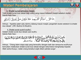 5
3. Shalat sunat tahiyatul masjid
Yaitu shalat sunat dua rakaat bagi orang yang masuk kedalam masjid sebelum duduk.
Sabda Nabi Saw:
Artinya : “Apabila salah satu darimu datang masuk masjid, janganlah duduk sebelum ia shalat
dua rakaat”. (HR. Bukhori & Muslim).
4. Shalat sunat syukril wudhu”
Adalah shalat sunat dua rakaat usai wudhu
Sabda Nabi Saw :
Artinya : “Orang islam siapa saja yang berwudhu dengan baik dan sempurna wudhunya
kemudian melakukan shalat sunat dua rakaat dengan betul-betul menghadap kepada
Allah serta khusyu’, kelak orang tersebut wajib diberi pahala surga”.
 