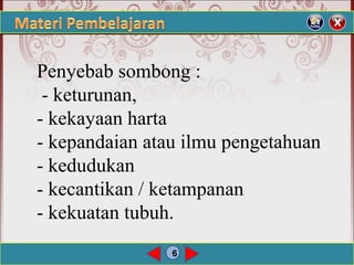 6
Penyebab sombong :
- keturunan,
- kekayaan harta
- kepandaian atau ilmu pengetahuan
- kedudukan
- kecantikan / ketampanan
- kekuatan tubuh.
 