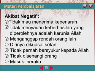 7
Akibat Negatif :
Tidak mau menerima kebenaran
Tidak menyadari keberhasilan yang
diperolehnya adalah karunia Allah
 Menganggap rendah orang lain
 Dirinya dikuasai setan
 Tidak pernah bersyukur kepada Allah
 Tidak disenangi orang
 Masuk neraka
 