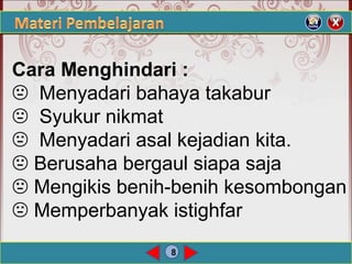 8
Cara Menghindari :
 Menyadari bahaya takabur
 Syukur nikmat
 Menyadari asal kejadian kita.
 Berusaha bergaul siapa saja
 Mengikis benih-benih kesombongan
 Memperbanyak istighfar
 