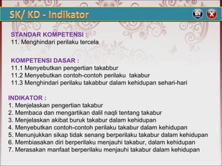STANDAR KOMPETENSI :
11. Menghindari perilaku tercela
KOMPETENSI DASAR :
11.1 Menyebutkan pengertian takabbur
11.2 Menyebutkan contoh-contoh perilaku takabur
11.3 Menghindari perilaku takabbur dalam kehidupan sehari-hari
INDIKATOR :
1. Menjelaskan pengertian takabur
2. Membaca dan mengartikan dalil naqli tentang takabur
3. Menjelaskan akibat buruk takabur dalam kehidupan
4. Menyebutkan contoh-contoh perilaku takabur dalam kehidupan
5. Menunjukkan sikap tidak senang berperilaku takabur dalam kehidupan
6. Membiasakan diri berperilaku menjauhi takabur, dalam kehidupan
7. Merasakan manfaat berperilaku menjauhi takabur dalam kehidupan
 