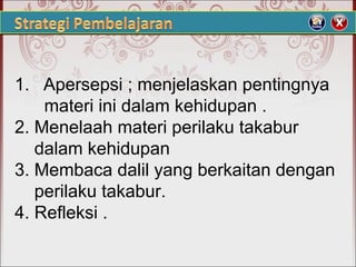 1. Apersepsi ; menjelaskan pentingnya
materi ini dalam kehidupan .
2. Menelaah materi perilaku takabur
dalam kehidupan
3. Membaca dalil yang berkaitan dengan
perilaku takabur.
4. Refleksi .
 