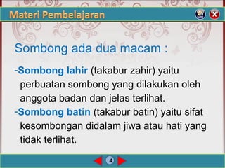 4
Sombong ada dua macam :
-Sombong lahir (takabur zahir) yaitu
perbuatan sombong yang dilakukan oleh
anggota badan dan jelas terlihat.
-Sombong batin (takabur batin) yaitu sifat
kesombongan didalam jiwa atau hati yang
tidak terlihat.
 